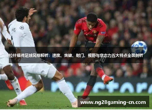 拉什福德足球风格解析：速度、突破、射门、视野与意志力五大特点全面剖析
