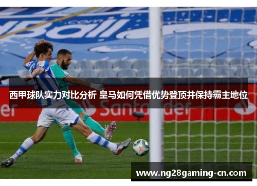 西甲球队实力对比分析 皇马如何凭借优势登顶并保持霸主地位