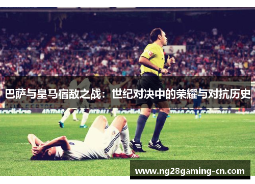 巴萨与皇马宿敌之战：世纪对决中的荣耀与对抗历史