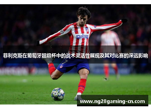 菲利克斯在葡萄牙超级杯中的战术灵活性展现及其对比赛的深远影响 菲利克斯在葡萄牙超级杯中的战术灵活性展现及其对比赛的深远影响