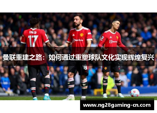 曼联重建之路：如何通过重塑球队文化实现辉煌复兴