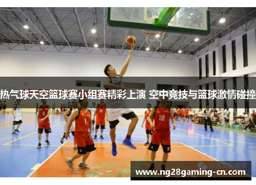 热气球天空篮球赛小组赛精彩上演 空中竞技与篮球激情碰撞