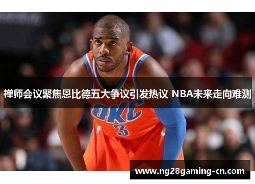 禅师会议聚焦恩比德五大争议引发热议 NBA未来走向难测
