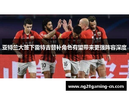 亚特兰大签下雷特吉替补角色有望带来更强阵容深度