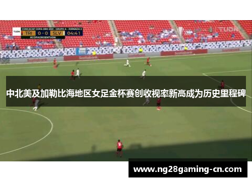 中北美及加勒比海地区女足金杯赛创收视率新高成为历史里程碑