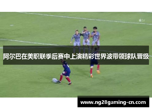 阿尔巴在美职联季后赛中上演精彩世界波带领球队晋级